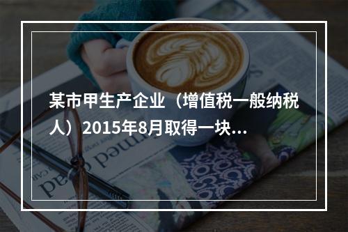 某市甲生产企业（增值税一般纳税人）2015年8月取得一块土地