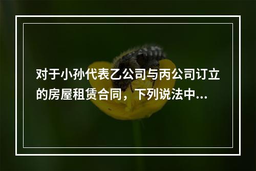 对于小孙代表乙公司与丙公司订立的房屋租赁合同，下列说法中正确