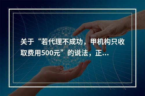 关于“若代理不成功，甲机构只收取费用500元”的说法，正确的