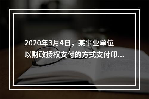 2020年3月4日，某事业单位以财政授权支付的方式支付印刷费