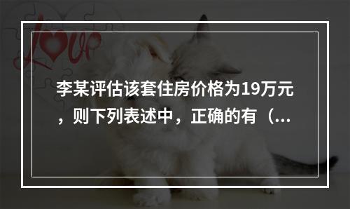 李某评估该套住房价格为19万元，则下列表述中，正确的有（　　