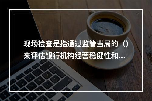 现场检查是指通过监管当局的（）来评估银行机构经营稳健性和安全