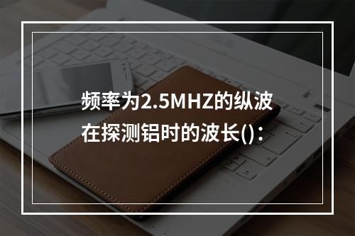 频率为2.5MHZ的纵波在探测铝时的波长()：