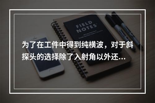 为了在工件中得到纯横波，对于斜探头的选择除了入射角以外还应考