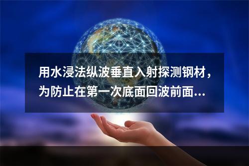 用水浸法纵波垂直入射探测钢材，为防止在第一次底面回波前面出现