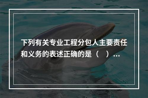 下列有关专业工程分包人主要责任和义务的表述正确的是（　）。