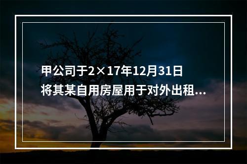 甲公司于2×17年12月31日将其某自用房屋用于对外出租，该