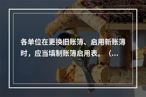 各单位在更换旧账簿、启用新账簿时，应当填制账簿启用表。（ ）