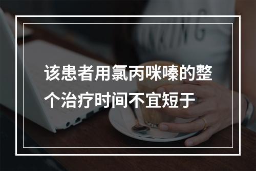 该患者用氯丙咪嗪的整个治疗时间不宜短于