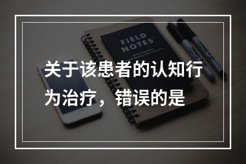 关于该患者的认知行为治疗，错误的是