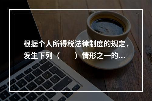 根据个人所得税法律制度的规定，发生下列（　　）情形之一的纳税