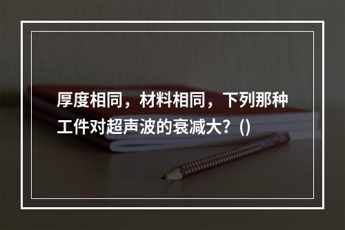 厚度相同，材料相同，下列那种工件对超声波的衰减大？()