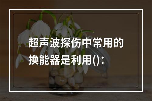 超声波探伤中常用的换能器是利用()：