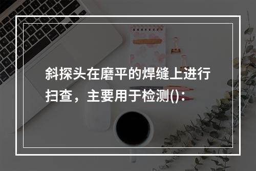 斜探头在磨平的焊缝上进行扫查，主要用于检测()：