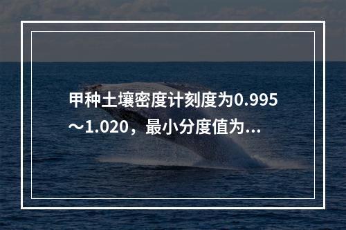 甲种土壤密度计刻度为0.995～1.020，最小分度值为0.