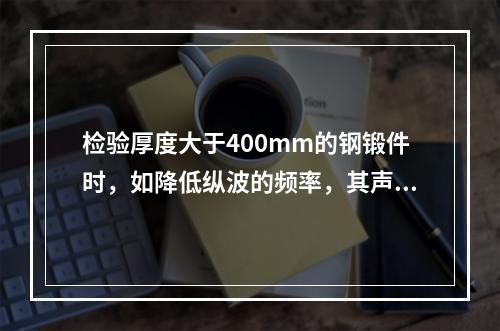 检验厚度大于400mm的钢锻件时，如降低纵波的频率，其声速将