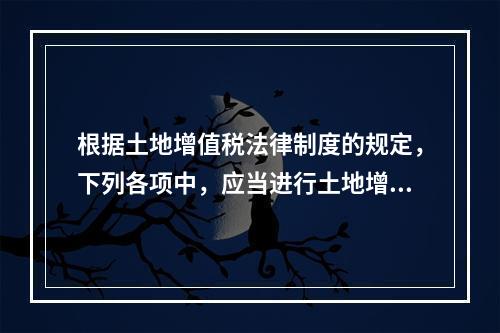 根据土地增值税法律制度的规定，下列各项中，应当进行土地增值税