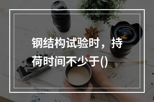 钢结构试验时，持荷时间不少于()