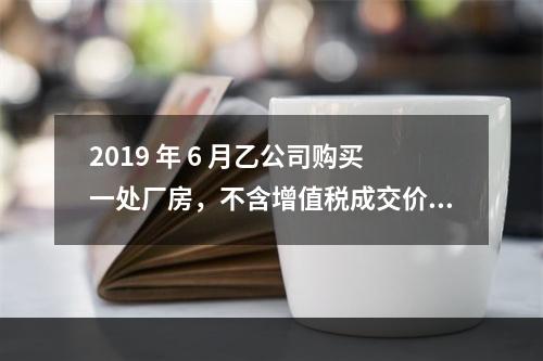 2019 年 6 月乙公司购买一处厂房，不含增值税成交价格为