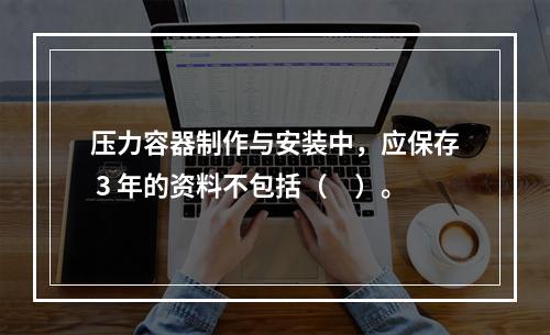 压力容器制作与安装中，应保存 3 年的资料不包括（　）。