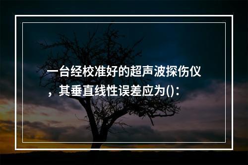 一台经校准好的超声波探伤仪，其垂直线性误差应为()：