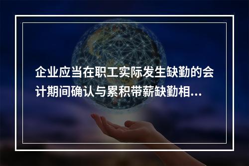 企业应当在职工实际发生缺勤的会计期间确认与累积带薪缺勤相关的