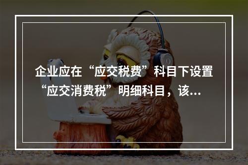 企业应在“应交税费”科目下设置“应交消费税”明细科目，该科目