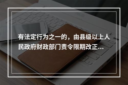 有法定行为之一的，由县级以上人民政府财政部门责令限期改正，可