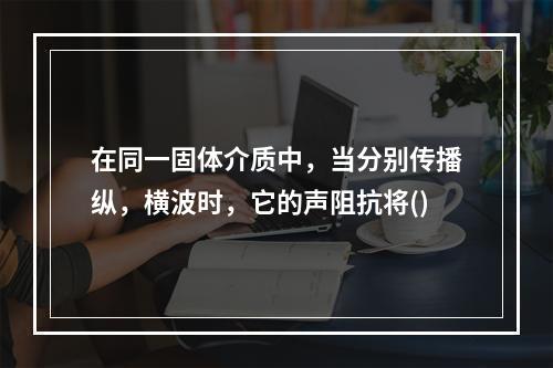 在同一固体介质中，当分别传播纵，横波时，它的声阻抗将()