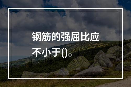 钢筋的强屈比应不小于()。