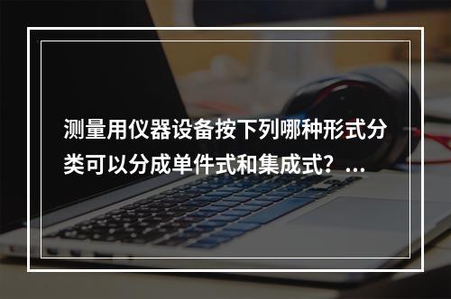 测量用仪器设备按下列哪种形式分类可以分成单件式和集成式？()