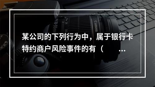 某公司的下列行为中，属于银行卡特约商户风险事件的有（　　）。