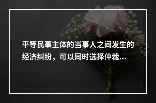 平等民事主体的当事人之间发生的经济纠纷，可以同时选择仲裁和民