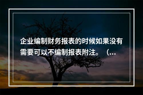 企业编制财务报表的时候如果没有需要可以不编制报表附注。（　）