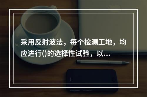 采用反射波法，每个检测工地，均应进行()的选择性试验，以确定