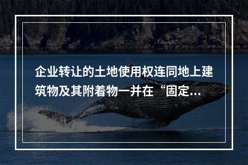 企业转让的土地使用权连同地上建筑物及其附着物一并在“固定资产