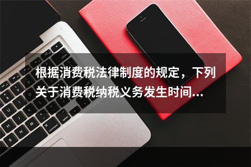 根据消费税法律制度的规定，下列关于消费税纳税义务发生时间的表