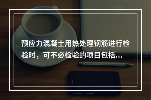 预应力混凝土用热处理钢筋进行检验时，可不必检验的项目包括()