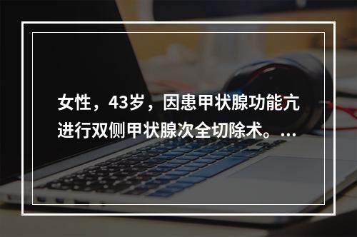 女性，43岁，因患甲状腺功能亢进行双侧甲状腺次全切除术。术后