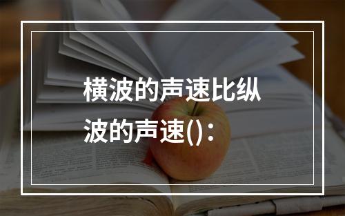 横波的声速比纵波的声速()：