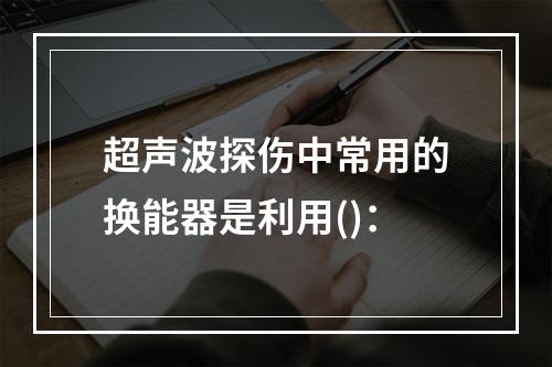 超声波探伤中常用的换能器是利用()：