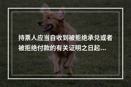 持票人应当自收到被拒绝承兑或者被拒绝付款的有关证明之日起3日