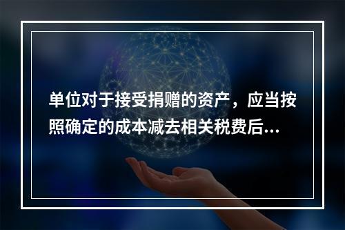 单位对于接受捐赠的资产，应当按照确定的成本减去相关税费后的净