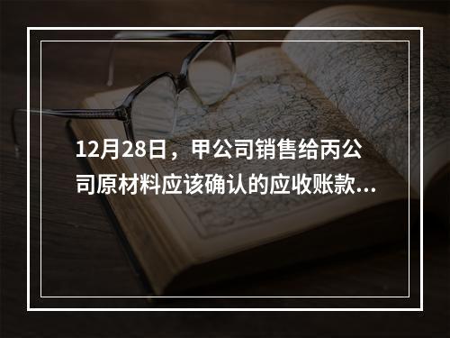 12月28日，甲公司销售给丙公司原材料应该确认的应收账款为（