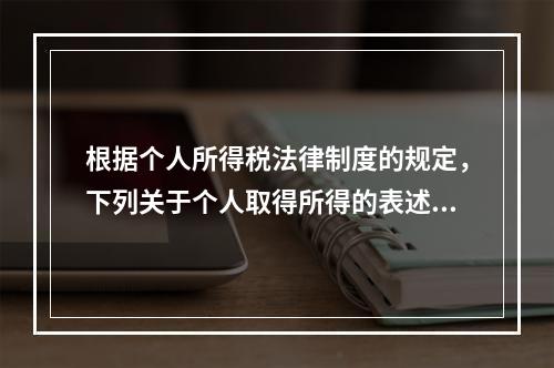 根据个人所得税法律制度的规定，下列关于个人取得所得的表述中，