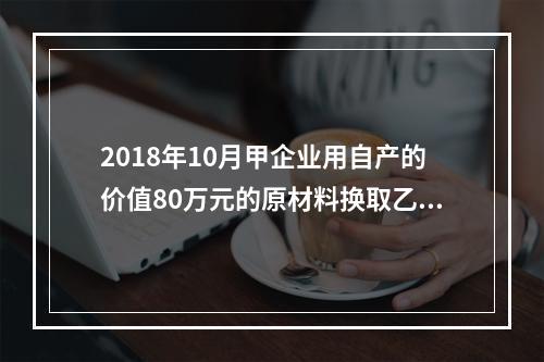 2018年10月甲企业用自产的价值80万元的原材料换取乙企业