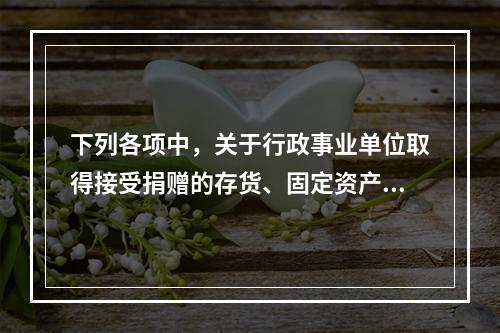 下列各项中，关于行政事业单位取得接受捐赠的存货、固定资产、无