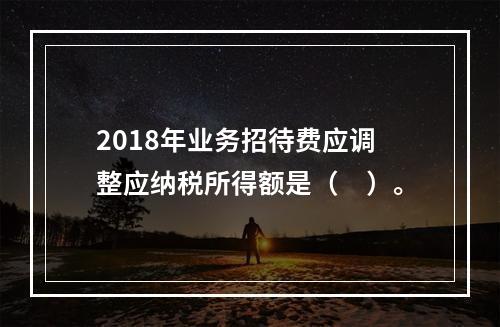 2018年业务招待费应调整应纳税所得额是（　）。