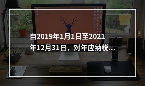 自2019年1月1日至2021年12月31日，对年应纳税所得