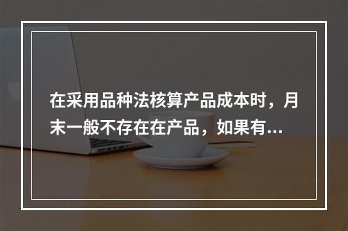 在采用品种法核算产品成本时，月末一般不存在在产品，如果有在产